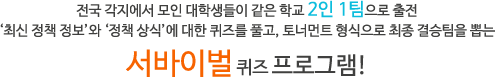 전국 각지에서 모인 대학생들이 같은 학교 2인 1팀으로 출전
‘최신 정책 정보’와 ‘정책 상식’에 대한 퀴즈를 풀고, 토너먼트 형식으로 최종 결승팀을 뽑는
서바이벌 퀴즈 프로그램!