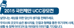 2015국민제안 UCC공모전-살맛나는 세상을 위한 당신의 생각을 전해주세요.우리사회 곳곳의 숨은 봉사자들, 단결과 협력을 통한 위기극복 사례, 생활 속 정책 아이디어 여러분의 이야기를 기다립니다.
